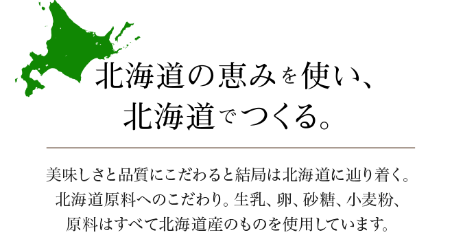 北海道の恵みを使い、北海道でつくる。美味しさと品質にこだわると結局は北海道にたどり着く。北海道原料へのこだわり。生乳、卵、砂糖、小麦粉、原料はすべて北海道産のものを使用しています。